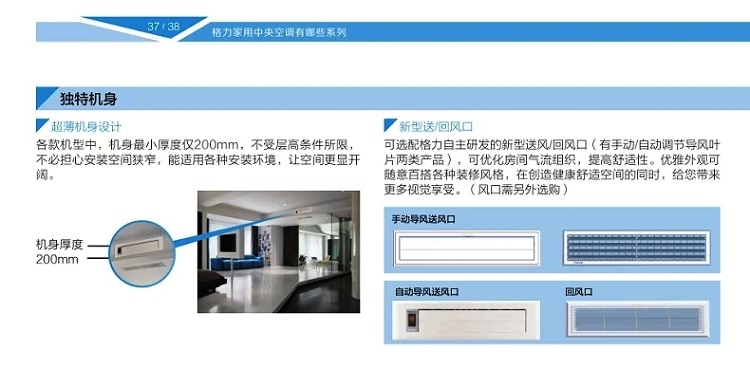 独特超薄机身设计,各款机型中,机身最小厚度仅200mm,不受层高条件所限，不必担心安装空间狭窄,能适用各种安装环境,让空间更显开阔,新型送/回风口,可选配格力自主研发的新型送风/回风口（有手动/自动调节导风叶片两类产品）,可优化房间气流组织，提高舒适性。优雅外观可随意百搭各种装修风格，在创造健康舒适空间的同时，给您带来更多视觉享受。（风口需另外选购）
