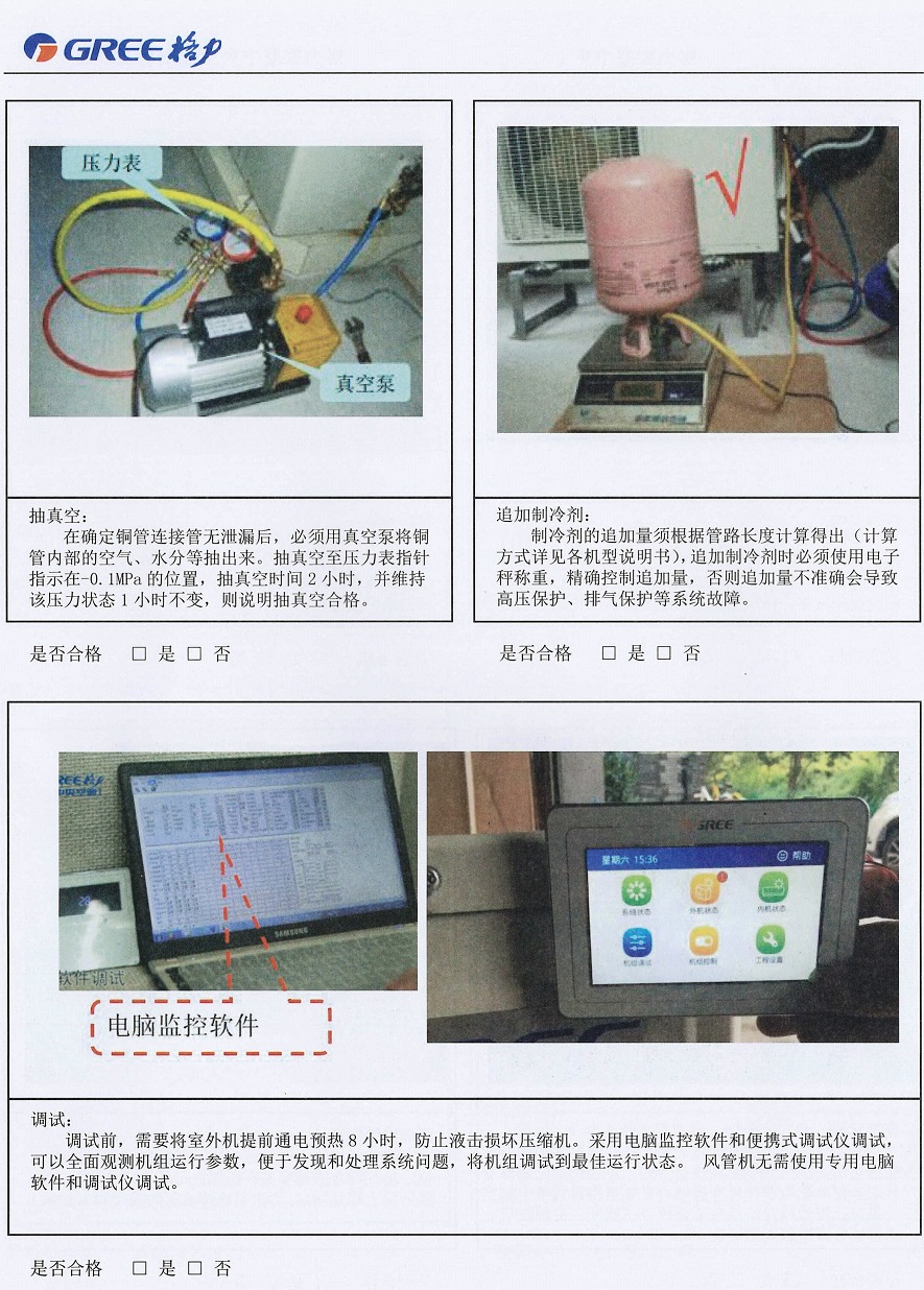 抽真空： 　　在确定铜管连接管无泄漏后，必须用真空泵将铜管内部的空气、水分等抽出。抽真空至压力表指针指示在-0.1MPa的位置，抽真空时间2小时，并维持该压力状态1小时不变，则说明抽真空合格。 　　追加制冷剂： 　　制冷剂的追加量须根据管路长度计算得出(计算方式详见各机型说明书)，追加制冷剂时必须使用电子秤称重，精确控制追加量，否则追加量不准确会导致高压保护、排气保护等系统故障。 　　调试： 　　调试前，需要将室外机提前通电预热8小时，防止液击损坏压缩机。采用电脑监控软件和便携式调试仪调试，可以全面观测机组运行参数，便于发现和处理系统问题，将机组调试到最佳运行状态。风管机无需使用专用电脑软件和调试仪调试。
