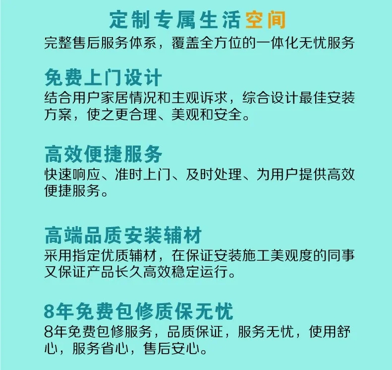 定制专属生活空间，完整售后服务体系，覆盖全方位的一体化无忧服务。 免费上门设计:结合用户家居情况和主观诉求，综合设计最佳安装方案，使之更合理，美观和安全；高效便捷服务：快速响应、准时上门、及时处理、为用户提供高效便捷服务。高端品质安装辅材：采用指定优质辅材，在保证安装施工美观度的同时又保证产品长久高效稳定运行；8年免费包修质保无忧：8年免费包修服务，品质保证，服务无忧，使用舒心，服务省心，售后安心。