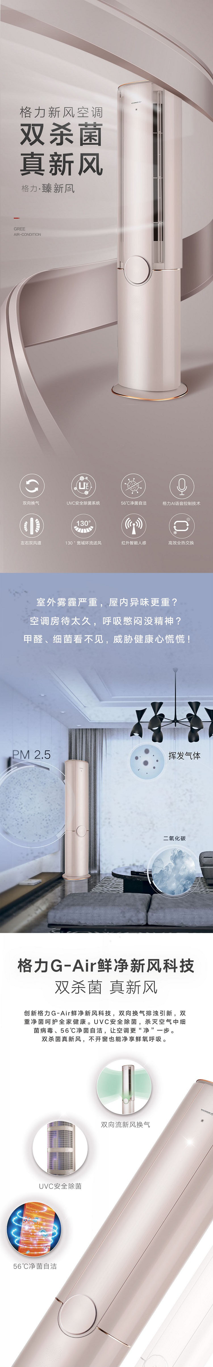 格力臻新风立柜式分体空调,双杀菌,真新风，室外雾霾严重，屋内异味更重？空调房待太久，呼吸憋闷没精神？甲醛、细菌看不见，威胁健康心慌慌;创新格力G-Air鲜净新风科技，双向换气排浊引新，双重净菌呵护全家健康。UVC安全除菌，杀灭空气中细菌病毒；56℃净菌自洁，让空调更“净”一步。双杀菌真新风，不开窗也能净享鲜氧呼吸。