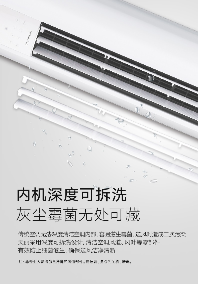 传统空调无法深度清洁空调内部，容易滋生霉菌，送风时造成二次污染，天丽立柜式分体空调采用深度可拆洗设计，清洁空调风道，风叶等零部件，有效防止细菌滋生，确保送风洁净清新。