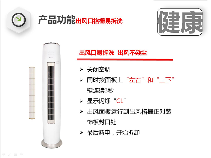 出风口易拆洗  出风不染尘关闭空调 同时按面板上“左右”和“上下”键连续3秒 显示闪烁“CL” 出风面板运行到出风格栅正对装饰板封口处 最后断电，开始拆卸