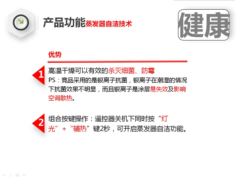 高温干燥可以有效的杀灭细菌、防霉 PS：竞品采用的是银离子抗菌，银离子在潮湿的情况下抗菌效果不明显，而且银离子是涂层易失效及影响空调散热。组合按键操作：遥控器关机下同时按“灯光”+“辅热”键2秒，可开启蒸发器自洁功能。