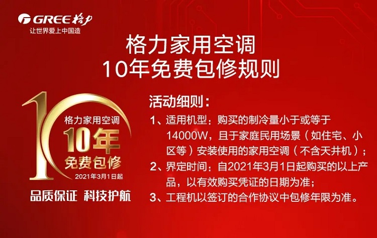 2021年3月1日起,格力家用空调10年免费包修,品质保证,科技护航,1、适用机型：购买的制冷量小于或等于14000W，且于家庭民用场景（如住宅、小区等）安装使用的家用空调（不含天井机）；2、界定时间：自2021年3月1日起购买的以上产品，以有效购买凭证的日期为准；3、工程机以签订的合作协议中包修年限为准