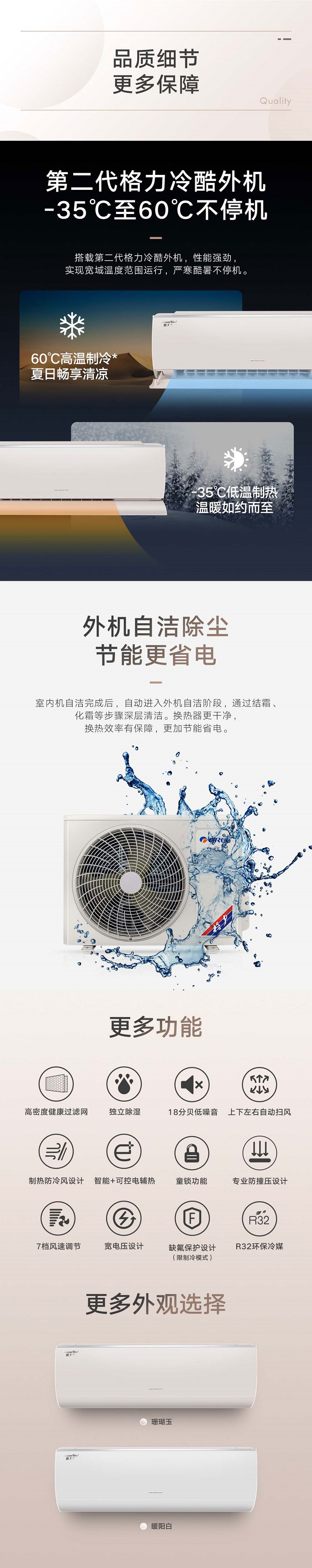 品质细节更多保障，第二代格力冷酷外机-35℃至60℃不停机，搭载第二代冷酷外机，性能强劲实现宽域温度范围运行，严寒酷暑不停机。60℃高温制冷夏日畅享清凉。-35℃低温制热温暖如约而至。外机自洁除尘节能更省电，室内机自洁完成后，自动进入外机自洁阶段，通过结霜、化霜等步骤深层清洁。换热器更干净，换热效率有保障，更加节能省电。有珊瑚玉暖阳白等更多外观选择。