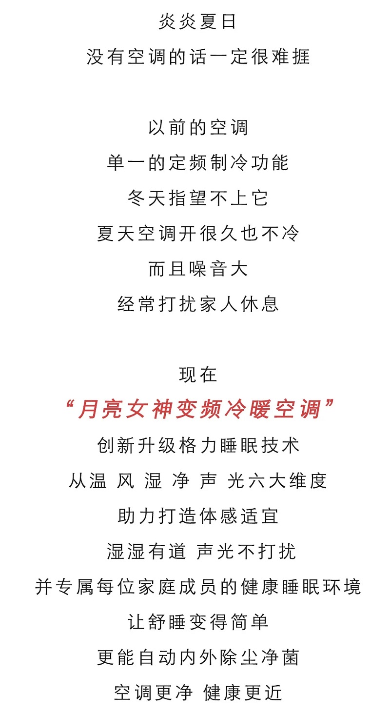 炎炎夏日，没有空调的话一定很难捱，以前的空调，单一的定频制冷功能，冬天指望不上它，夏天空调开很久也不冷，而且噪音大经常打扰家人休息.现在，月亮女神变频冷暖卧室分体空调“创新升级格力睡眠技术，从温风湿净声光六大维度助力打造体感适宜，温湿有道，声光不打扰，并专属每位家庭成员的健康睡眠环境，让舒睡变得简单，更能自动内外除尘净菌，空调更净，健康更近。
