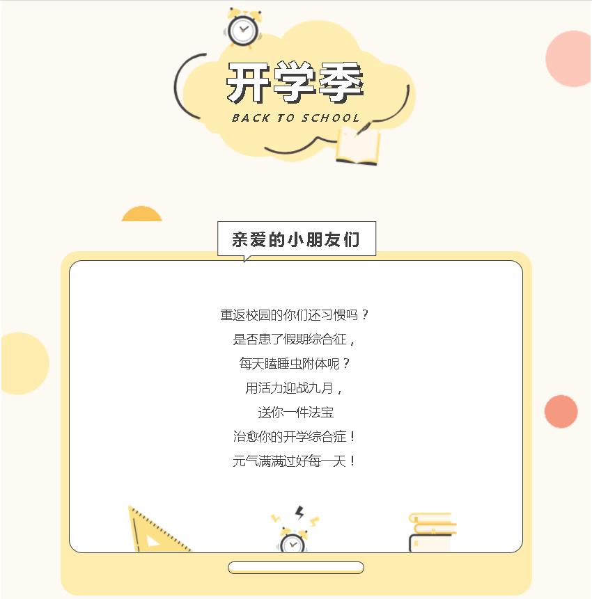 亲爱的小朋友们    重返校园的你们还习惯吗？  是否患了假期综合征，  每天瞌睡虫附体呢？  用活力迎战九月，  送你一件法宝  治愈你的开学综合症！  元气满满过好每一天！